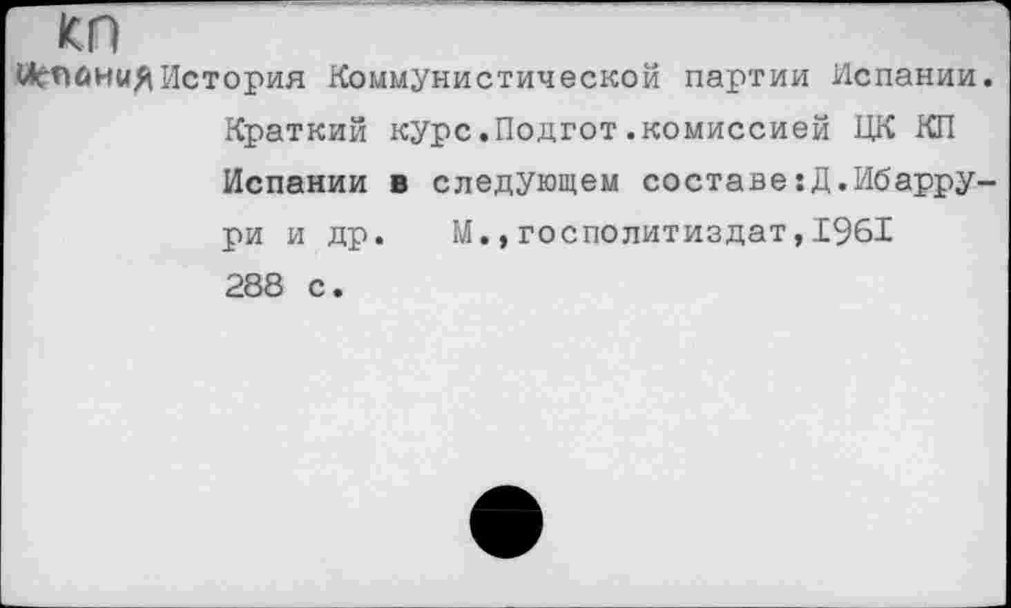 ﻿КП
<АгПйн«яИстория Коммунистической партии Испании. Краткий курс.Подгот.комиссией ЦК КП Испании в следующем составе^.Ибаррури и др. М.,госполитиздат,1961 288 с.